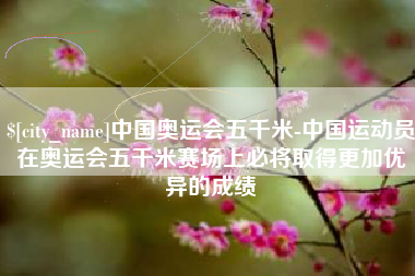 龙岩中国奥运会五千米-中国运动员在奥运会五千米赛场上必将取得更加优异的成绩