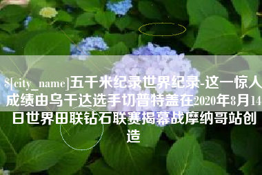 龙岩五千米纪录世界纪录-这一惊人成绩由乌干达选手切普特盖在2020年8月14日世界田联钻石联赛揭幕战摩纳哥站创造