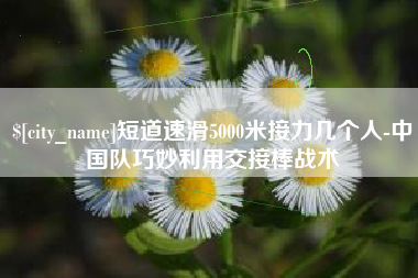 龙岩短道速滑5000米接力几个人-中国队巧妙利用交接棒战术