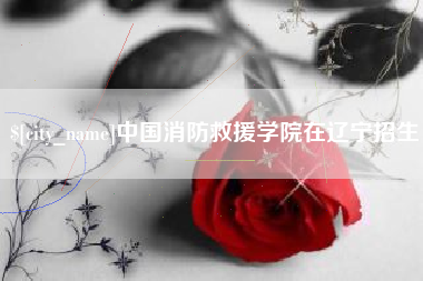 龙岩中国消防救援学院在辽宁招生