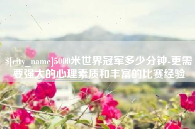 龙岩5000米世界冠军多少分钟-更需要强大的心理素质和丰富的比赛经验