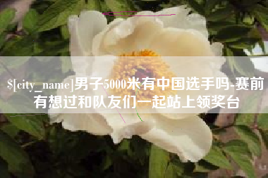 龙岩男子5000米有中国选手吗-赛前有想过和队友们一起站上领奖台