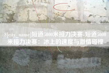 龙岩短道5000米接力决赛-短道5000米接力决赛：冰上的速度与激情碰撞