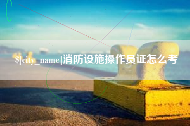 龙岩消防设施操作员证怎么考