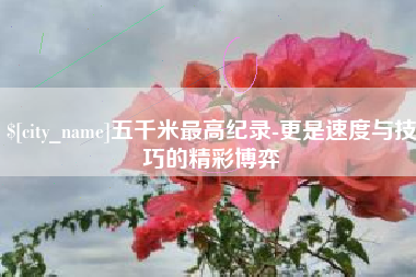 龙岩五千米最高纪录-更是速度与技巧的精彩博弈