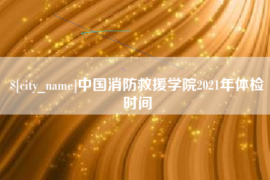 龙岩中国消防救援学院2021年体检时间