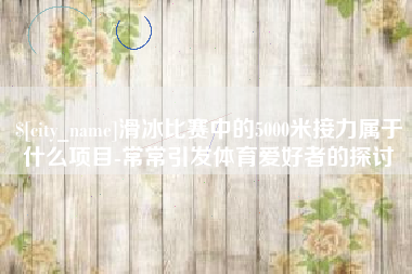 龙岩滑冰比赛中的5000米接力属于什么项目-常常引发体育爱好者的探讨