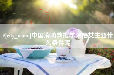 龙岩中国消防救援学院招女生要什么条件呢