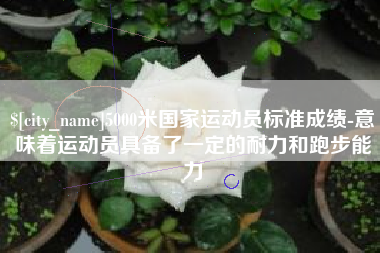 龙岩5000米国家运动员标准成绩-意味着运动员具备了一定的耐力和跑步能力