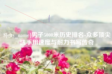 龙岩男子5000米历史排名-众多顶尖选手用速度与耐力书写传奇
