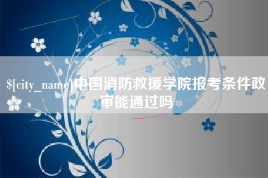 龙岩中国消防救援学院报考条件政审能通过吗
